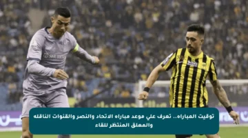 توقيت المباراة.. تعرف على موعد مباراة الاتحاد والنصر والقنوات الناقلة والمعلق المنتظر للقاء